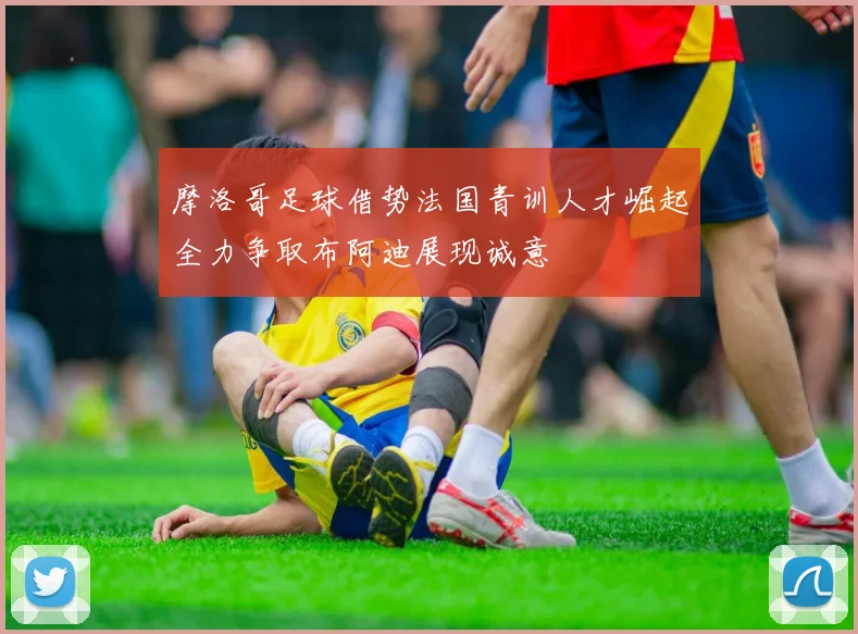 摩洛哥足球借势法国青训人才崛起全力争取布阿迪展现诚意