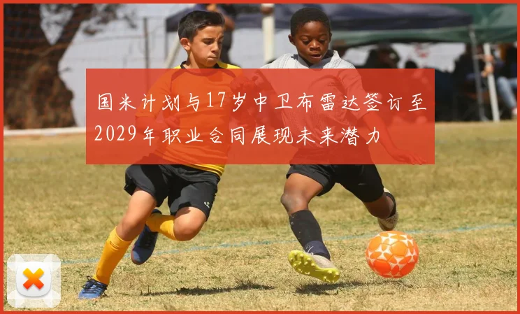 国米计划与17岁中卫布雷达签订至2029年职业合同展现未来潜力
