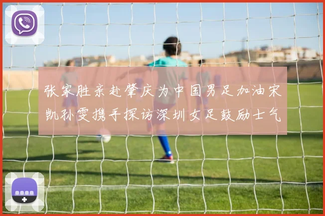 张家胜亲赴肇庆为中国男足加油宋凯孙雯携手探访深圳女足鼓励士气