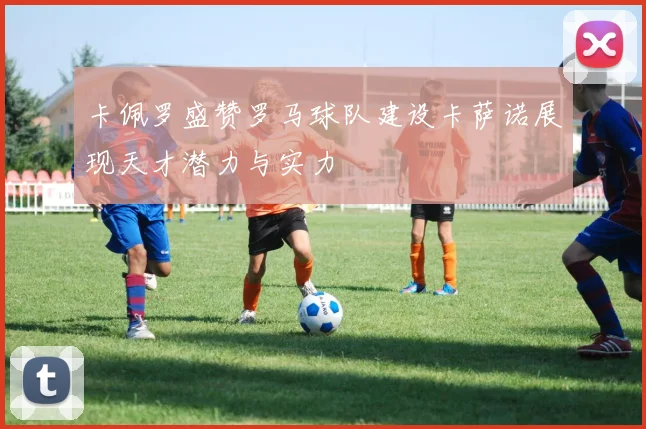 卡佩罗盛赞罗马球队建设卡萨诺展现天才潜力与实力