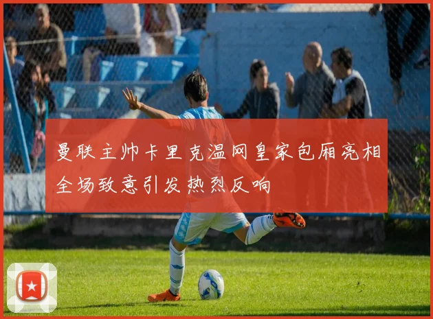 曼联主帅卡里克温网皇家包厢亮相全场致意引发热烈反响