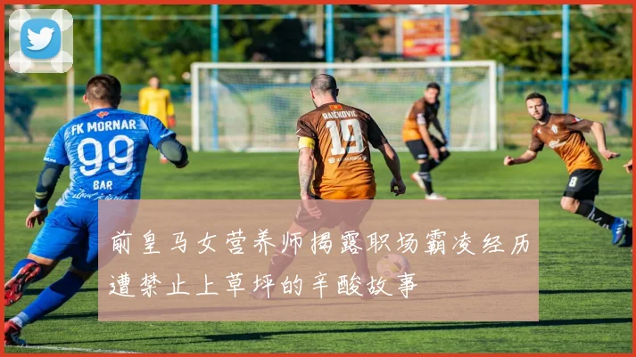 前皇马女营养师揭露职场霸凌经历遭禁止上草坪的辛酸故事