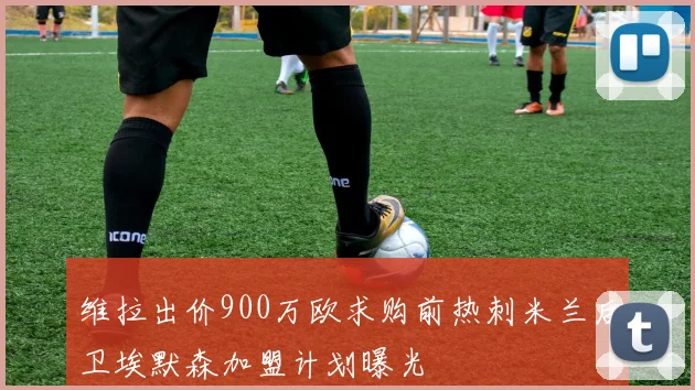 维拉出价900万欧求购前热刺米兰后卫埃默森加盟计划曝光