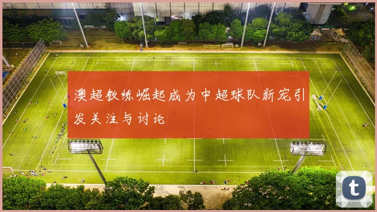 澳超教练崛起成为中超球队新宠引发关注与讨论