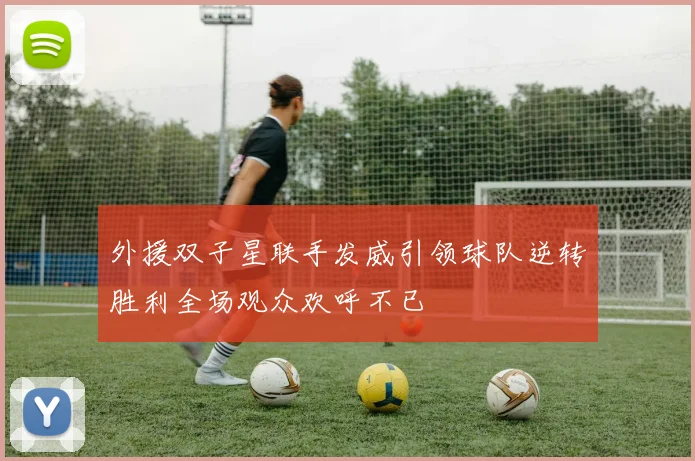 外援双子星联手发威引领球队逆转胜利全场观众欢呼不已