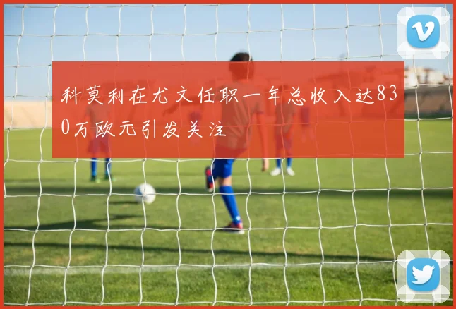 科莫利在尤文任职一年总收入达830万欧元引发关注