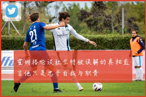 霍姆格伦谈杜兰特被误解的真相直言他只是忠于自我与职责