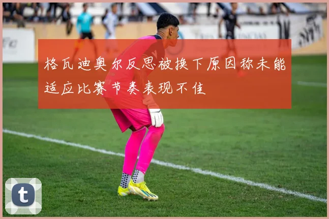格瓦迪奥尔反思被换下原因称未能适应比赛节奏表现不佳