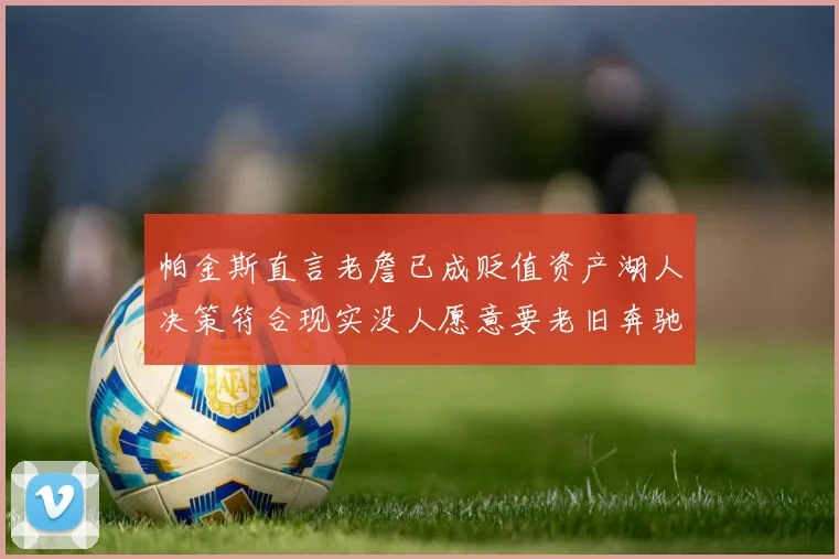 帕金斯直言老詹已成贬值资产湖人决策符合现实没人愿意要老旧奔驰