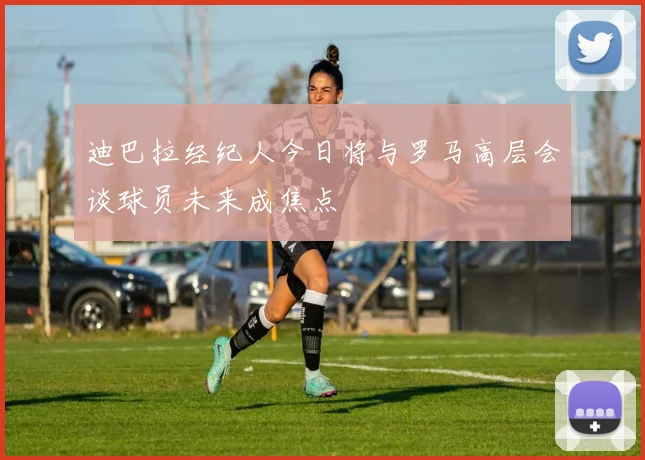 迪巴拉经纪人今日将与罗马高层会谈球员未来成焦点