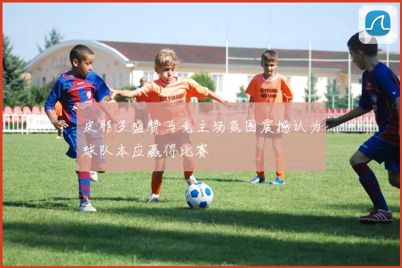 皮耶罗盛赞马竞主场氛围震撼认为球队本应赢得比赛