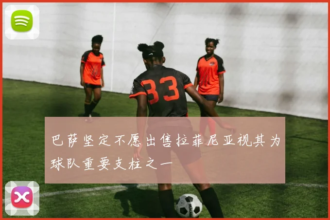巴萨坚定不愿出售拉菲尼亚视其为球队重要支柱之一