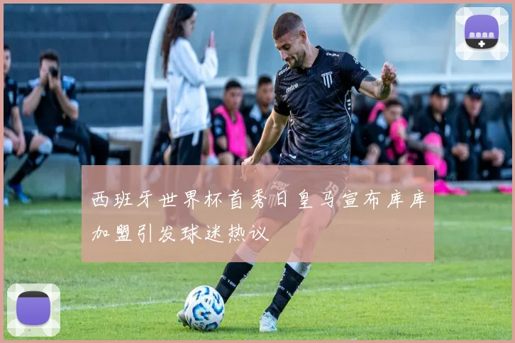 西班牙世界杯首秀日皇马宣布库库加盟引发球迷热议