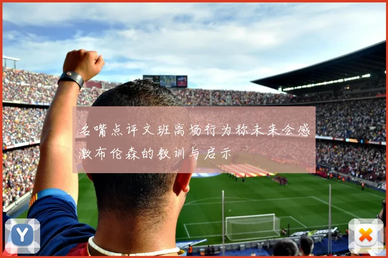 名嘴点评文班离场行为称未来会感激布伦森的教训与启示