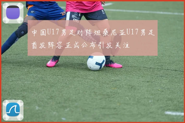 中国U17男足对阵坦桑尼亚U17男足首发阵容正式公布引发关注