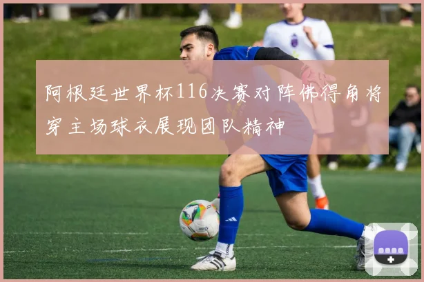 阿根廷世界杯116决赛对阵佛得角将穿主场球衣展现团队精神