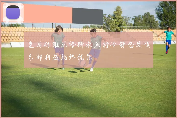 皇马对维尼修斯未来持冷静态度俱乐部利益始终优先