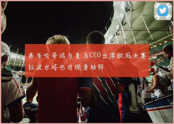 弗洛伦蒂诺与皇马CEO出席欧冠决赛拉波尔塔也将现身助阵