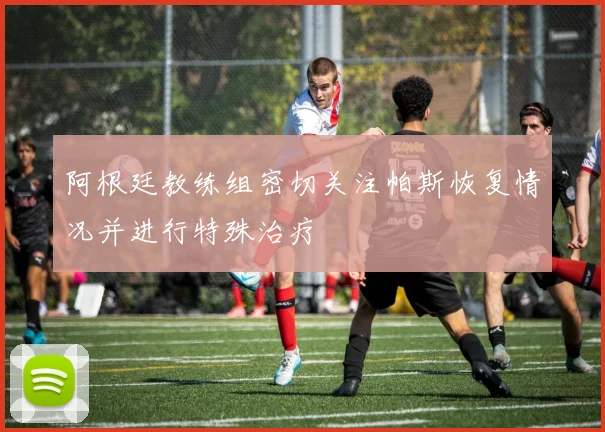 阿根廷教练组密切关注帕斯恢复情况并进行特殊治疗