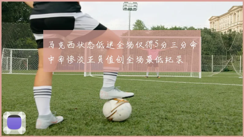 马克西状态低迷全场仅得5分三分命中率惨淡正负值创全场最低纪录
