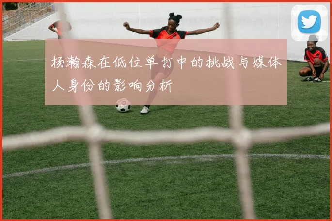 杨瀚森在低位单打中的挑战与媒体人身份的影响分析