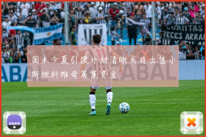 国米今夏引援计划清晰或将出售小斯坦科维奇筹集资金