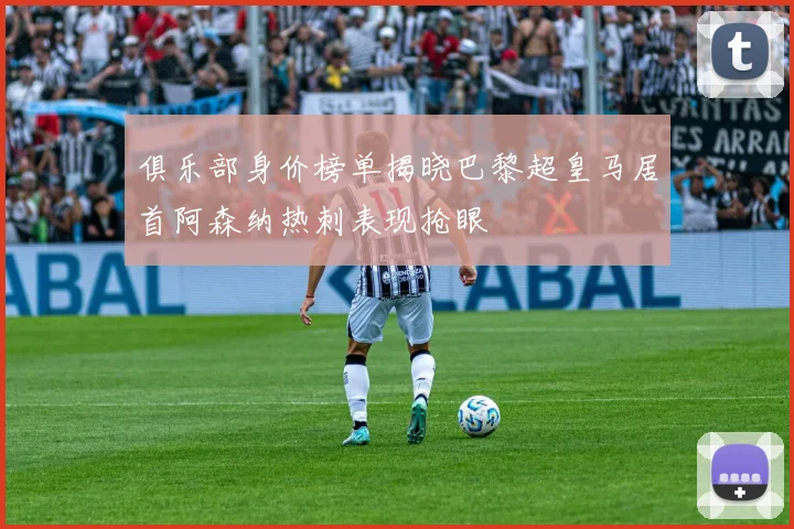 俱乐部身价榜单揭晓巴黎超皇马居首阿森纳热刺表现抢眼